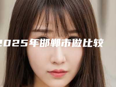 2025年邯郸市做比较鼻修复整形医院上榜名单前十佳排名公布