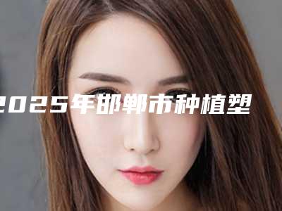 2025年邯郸市种植塑钢牙医院排名榜前十佳刚刚公布暂居榜首-邯郸市种植塑钢牙口腔医院