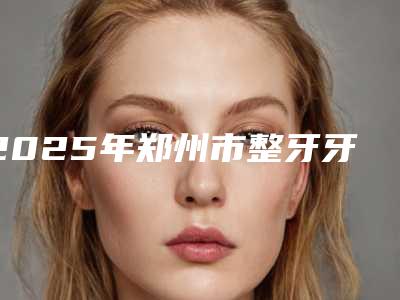 2025年郑州市整牙牙齿矫正医院排行前十强机构推荐-郑州市整牙牙齿矫正口腔医院