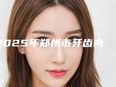 2025年郑州市牙齿内部牙龈萎缩价格价位表有名新版倾情巨献