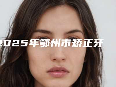 2025年鄂州市矫正牙齿改善嘴唇医院上榜清单实力技术响当当-鄂州市矫正牙齿改善嘴唇口腔医院