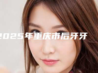 2025年重庆市后牙牙根打桩医院排行前十全新公布-重庆市后牙牙根打桩口腔医院