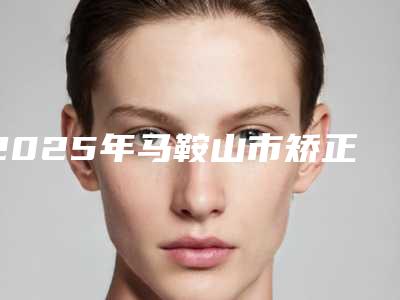 2025年马鞍山市矫正牙齿外弓医院排行前十强实力名单发布-马鞍山市矫正牙齿外弓口腔医院