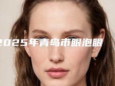 2025年青岛市眼泡眼医院在榜清单前十位实力比拼(青岛葆恩医疗美容诊所技术特色价格大不一样)