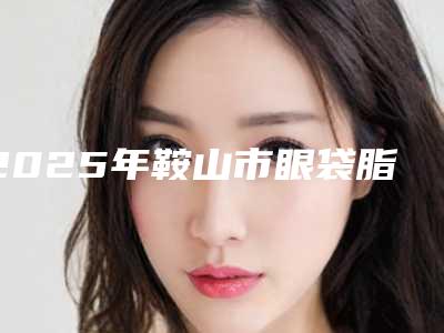 2025年鞍山市眼袋脂肪整形医院排名榜前十全新分享