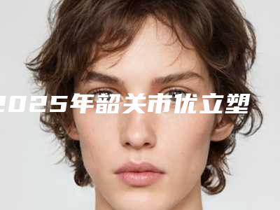 2025年韶关市优立塑减大腿排名榜前五榜单(韶关市优立塑减大腿整形医院)