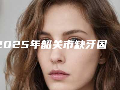 2025年韶关市缺牙固定桥修复医院在榜名单实力强悍-韶关市缺牙固定桥修复口腔医院
