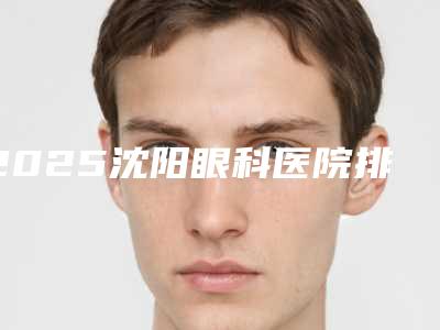 2025沈阳眼科医院排名前五