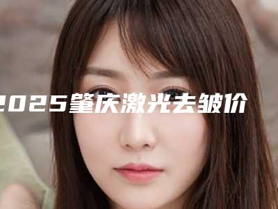 2025肇庆激光去皱价格分析及医院医生推荐指南