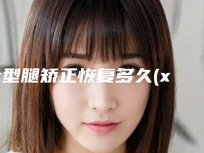 x型腿矫正恢复多久(x腿可以矫正吗)